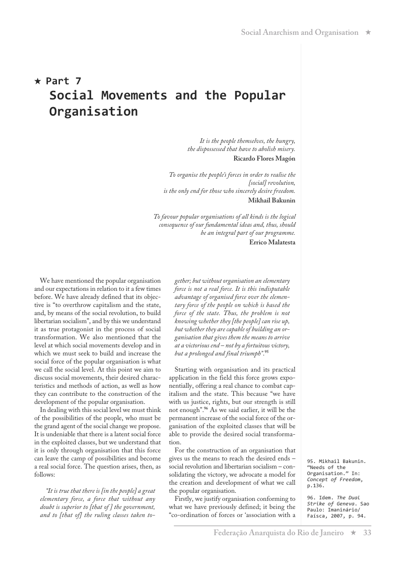 * Part 7  Social Anarchism and Organisation  Social Movements and the Popular  Organisation  Itis the peaple themselues, the hungry, the disposessed that have to abolish misery.  Ricardo Flores Magén  s rganise the peapl’s foresin order to realise the [ocial] revalution,  isthe anly end for those wh sincerely desie freedom.  Mikhail Bakunin  Ty favour popular organisations of il kinds is the logical consequence of our findamental ideas and, thus, should  ‘We have mentioned the popular organisation and our expectations n relation to it a few times before. We have already defined that its objec- tive is “to overthrow capitalism and the state, and, by means of the social revolution, to build Ibertarian socialism’, and by this we understand it as true protagonist in the process of social transformation. We also mentioned that the level at which social movements develop and in which we must sek to build and increase the social force of the popular organisation is what we call the social level. At this point we aim to discuss social movements, their desired charac- teristics and methods of action, as well as how they can contribute to the construction of the development of the popular organisation.  In dealing with this social level we must think of the possibilties of the people, who must be the grand agent of the social change we propose. Ttis undeniable that there is alatent social force: in the exploited classes, but we understand that it s only through organisation that this force can leave the camp of possibilties and become a eal social force. The question arises, then, as follows:  s true that there s in thepeople] a great clementary force, a force that without any duibt is superior o [that of ] the government, and to [that of] the ruling classes taken to-  b an integral part of our programne. Esrico Malatesta  gethes but without organisation an elementary Jorce is not a real fore. It is this indisputable ‘advantage of organisd force over the clemen- tary furce of the pesple on which is based the Jforee of the state. Thus, the problem is not lnowing whether they the pesple] can rise up, but whether they e capable of building an o~ ganisation that gives them the means 1o arrive at avictoriousend~ not by  fotuitous victery, but aprolonged and final triumph™*  Starting with organisation and its practical application in the field this force grows expo- nentially, offering a real chance to combat cap- iralism and the state. This because “we have with us justice, rights, but our strength is still not enough”* As we said earlir, it will be the permanent increase of the social force of the or- ganisation of the exploited classes that will be able to provide the desired social transforma- tion  For the construction of an organisation that gives us the means to reach the desired ends — social revolution and libertarian socialism — con- solidating the victory, we advocate a model for the ereation and development of what we call the popular organisation  Firstly, we justify organisation conforming to what we have previously defined; it being the “co-ordination of forces or ‘association with a  95. Mikhail Bakunin. “Neads of the) organisation.” Tn Concept of Freedon, po13s.  9. den. The Dual  Strike of Geneva. a0  Paulo: Tnaninario/ Faisca, 2007, p. oa.  Federagio A  rquista do Rio de Janeiro % 3 